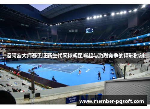 迈阿密大师赛见证新生代网球明星崛起与激烈竞争的精彩时刻