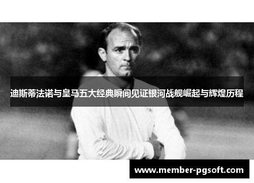 迪斯蒂法诺与皇马五大经典瞬间见证银河战舰崛起与辉煌历程